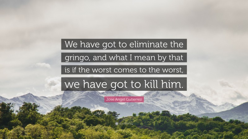 Jose Angel Gutierrez Quote: “We have got to eliminate the gringo, and what I mean by that is if the worst comes to the worst, we have got to kill him.”