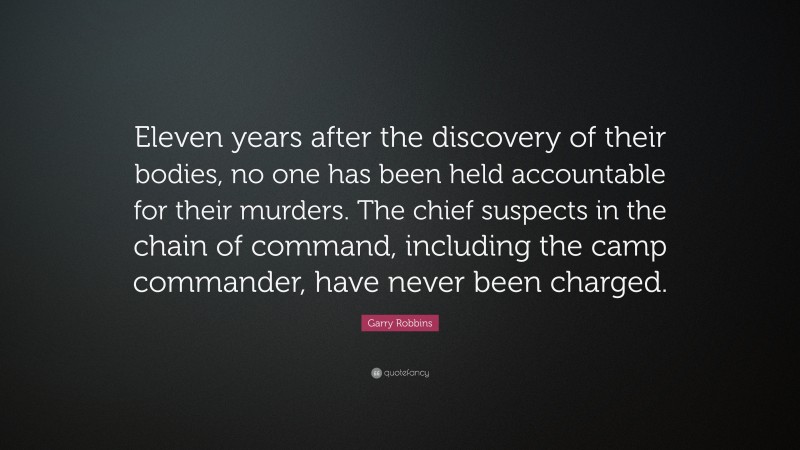 Garry Robbins Quote: “Eleven years after the discovery of their bodies, no one has been held accountable for their murders. The chief suspects in the chain of command, including the camp commander, have never been charged.”