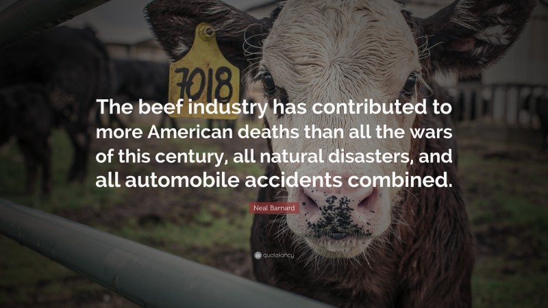 Neal D. Barnard Quote: “The beef industry has contributed to more American deaths than all the wars of this century, all natural disasters, and all automobile accidents combined.”