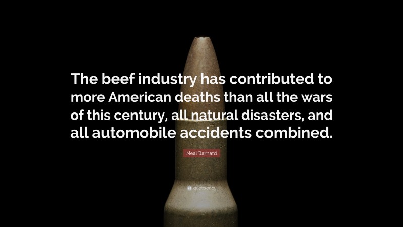 Neal D. Barnard Quote: “The beef industry has contributed to more American deaths than all the wars of this century, all natural disasters, and all automobile accidents combined.”