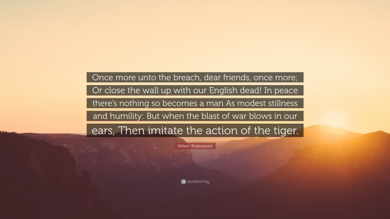 William Shakespeare Quote: “Once more unto the breach, dear friends, once more; Or close the wall up with our English dead! In peace there’s nothing so becomes a man As modest stillness and humility: But when the blast of war blows in our ears, Then imitate the action of the tiger.”