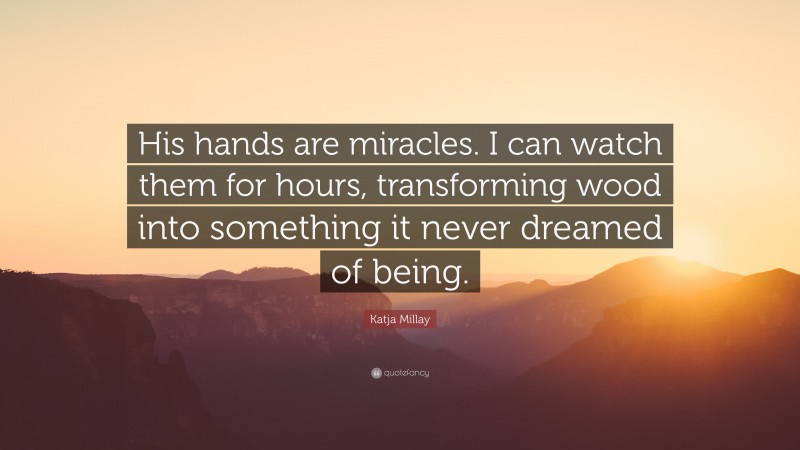 Katja Millay Quote: “His hands are miracles. I can watch them for hours, transforming wood into something it never dreamed of being.”