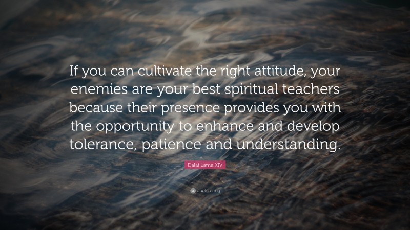 Dalai Lama XIV Quote: “If you can cultivate the right attitude, your enemies are your best spiritual teachers because their presence provides you with the opportunity to enhance and develop tolerance, patience and understanding.”