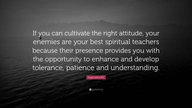 Dalai Lama XIV Quote: “If you can cultivate the right attitude, your enemies are your best spiritual teachers because their presence provides you with the opportunity to enhance and develop tolerance, patience and understanding.”