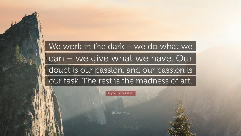 Joyce Carol Oates Quote: “We work in the dark – we do what we can – we give what we have. Our doubt is our passion, and our passion is our task. The rest is the madness of art.”