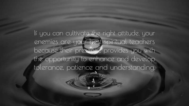 Dalai Lama XIV Quote: “If you can cultivate the right attitude, your enemies are your best spiritual teachers because their presence provides you with the opportunity to enhance and develop tolerance, patience and understanding.”