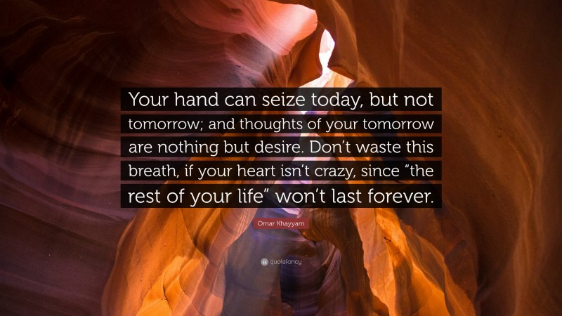 Omar Khayyam Quote: “Your hand can seize today, but not tomorrow; and thoughts of your tomorrow are nothing but desire. Don’t waste this breath, if your heart isn’t crazy, since “the rest of your life” won’t last forever.”