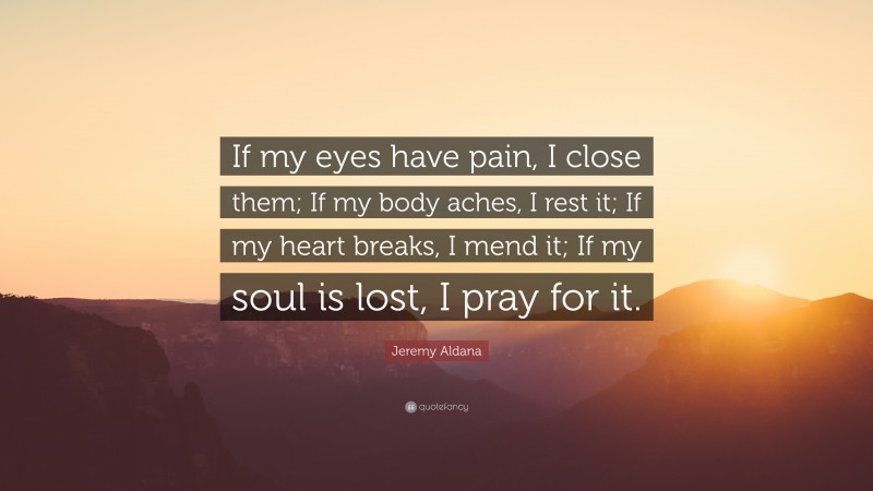 Jeremy Aldana Quote: “If my eyes have pain, I close them; If my body aches, I rest it; If my heart breaks, I mend it; If my soul is lost, I pray for it.”