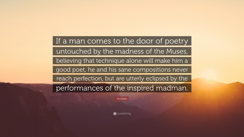 Socrates Quote: “If a man comes to the door of poetry untouched by the madness of the Muses, believing that technique alone will make him a good poet, he and his sane compositions never reach perfection, but are utterly eclipsed by the performances of the inspired madman.”