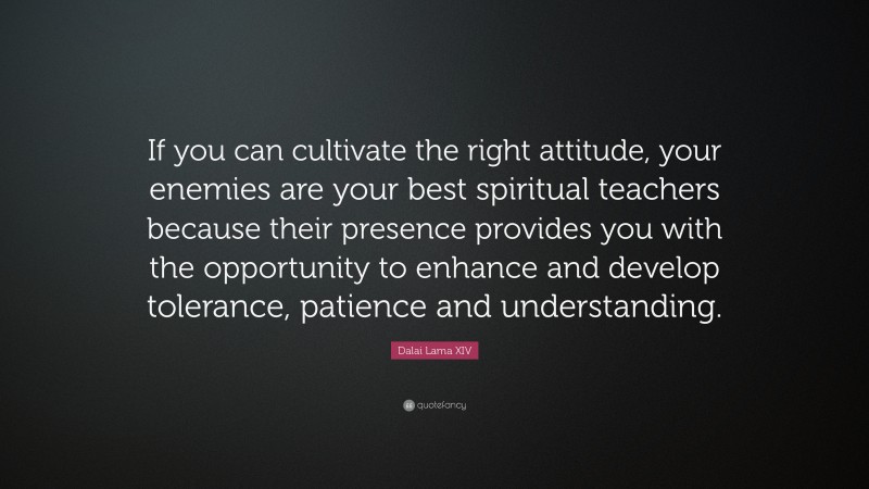 Dalai Lama XIV Quote: “If you can cultivate the right attitude, your enemies are your best spiritual teachers because their presence provides you with the opportunity to enhance and develop tolerance, patience and understanding.”