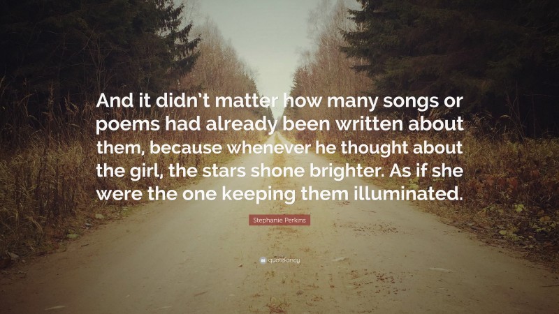 Stephanie Perkins Quote: “And it didn’t matter how many songs or poems had already been written about them, because whenever he thought about the girl, the stars shone brighter. As if she were the one keeping them illuminated.”