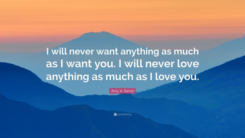 Amy A. Bartol Quote: “I will never want anything as much as I want you. I will never love anything as much as I love you.”
