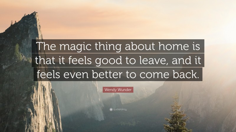 Wendy Wunder Quote: “The magic thing about home is that it feels good to leave, and it feels even better to come back.”