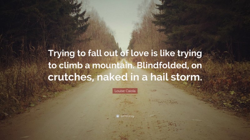 Louise Caiola Quote: “Trying to fall out of love is like trying to climb a mountain. Blindfolded, on crutches, naked in a hail storm.”
