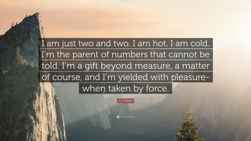 L.J. Smith Quote: “I am just two and two. I am hot. I am cold. I’m the parent of numbers that cannot be told. I’m a gift beyond measure, a matter of course, and I’m yielded with pleasure- when taken by force.”