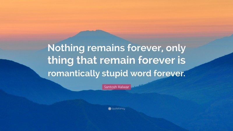 Santosh Kalwar Quote: “Nothing remains forever, only thing that remain forever is romantically stupid word forever.”