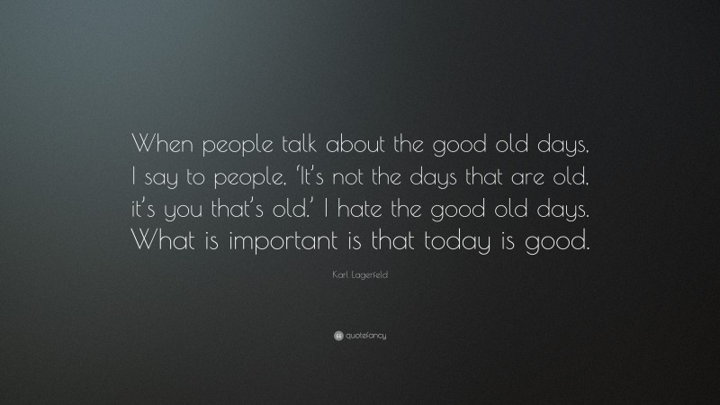 Karl Lagerfeld Quote: “When people talk about the good old days, I say to people, ‘It’s not the days that are old, it’s you that’s old.’ I hate the good old days. What is important is that today is good.”