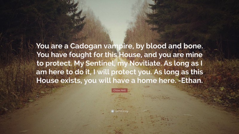 Chloe Neill Quote: “You are a Cadogan vampire, by blood and bone. You have fought for this House, and you are mine to protect. My Sentinel, my Novitiate. As long as I am here to do it, I will protect you. As long as this House exists, you will have a home here. -Ethan.”