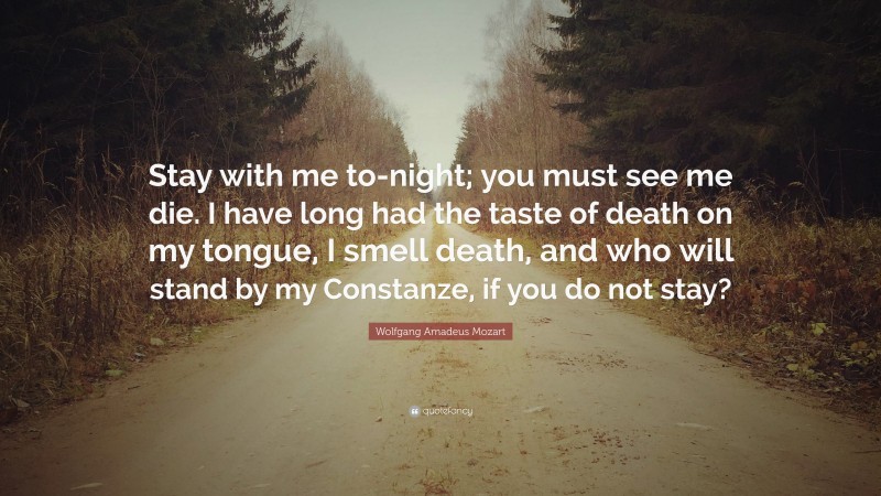Wolfgang Amadeus Mozart Quote: “Stay with me to-night; you must see me die. I have long had the taste of death on my tongue, I smell death, and who will stand by my Constanze, if you do not stay?”