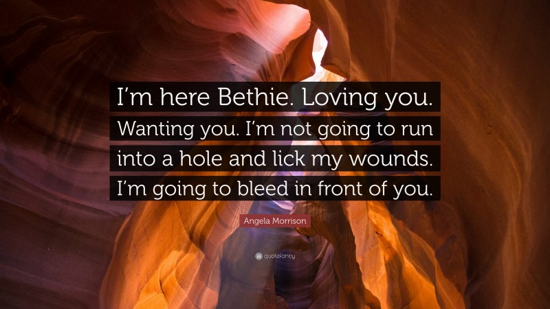 Angela Morrison Quote: “I’m here Bethie. Loving you. Wanting you. I’m not going to run into a hole and lick my wounds. I’m going to bleed in front of you.”