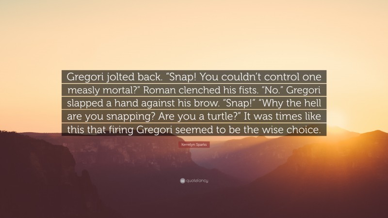 Kerrelyn Sparks Quote: “Gregori jolted back. “Snap! You couldn’t control one measly mortal?” Roman clenched his fists. “No.” Gregori slapped a hand against his brow. “Snap!” “Why the hell are you snapping? Are you a turtle?” It was times like this that firing Gregori seemed to be the wise choice.”