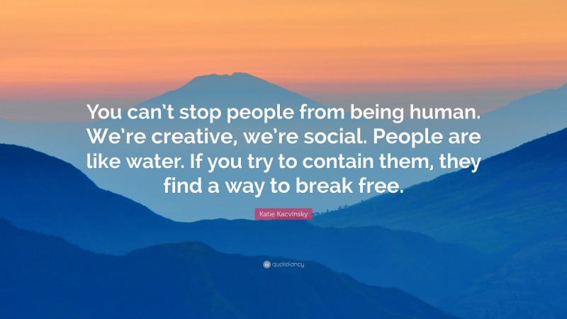 Katie Kacvinsky Quote: “You can’t stop people from being human. We’re creative, we’re social. People are like water. If you try to contain them, they find a way to break free.”