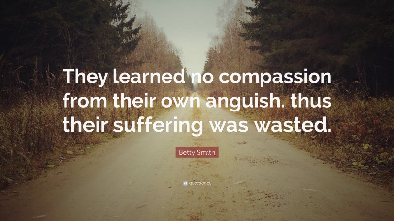 Betty  Smith Quotes: “They learned no compassion from their own anguish. thus their suffering was wasted.” — Betty Smith