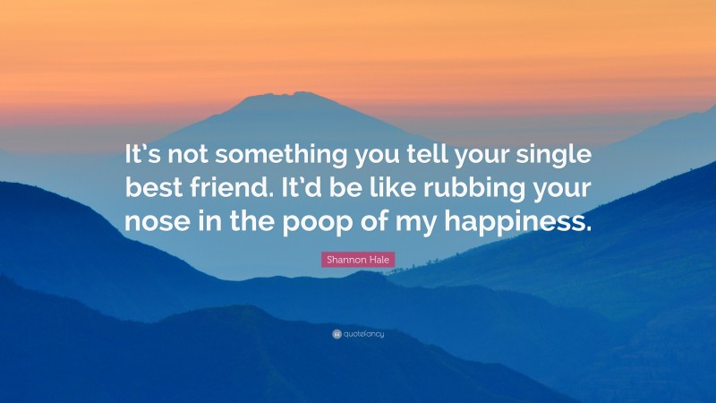 Shannon Hale Quote: “It’s not something you tell your single best friend. It’d be like rubbing your nose in the poop of my happiness.”