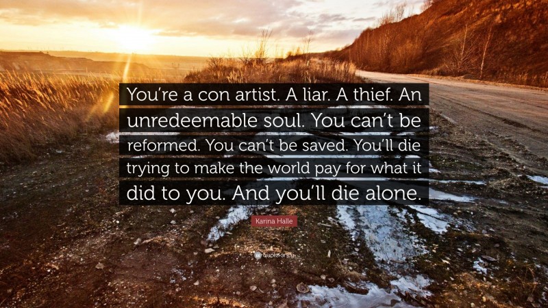 Karina Halle Quote: “You’re a con artist. A liar. A thief. An unredeemable soul. You can’t be reformed. You can’t be saved. You’ll die trying to make the world pay for what it did to you. And you’ll die alone.”