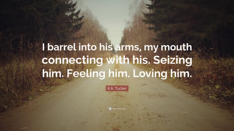 K.A. Tucker Quote: “I barrel into his arms, my mouth connecting with his. Seizing him. Feeling him. Loving him.”