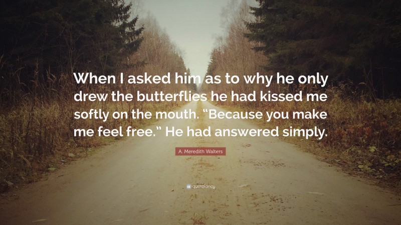 A. Meredith Walters Quote: “When I asked him as to why he only drew the butterflies he had kissed me softly on the mouth. “Because you make me feel free.” He had answered simply.”