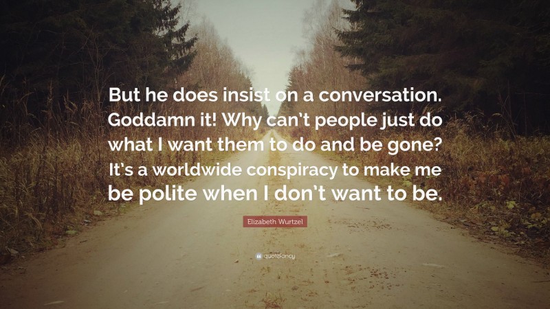 Elizabeth Wurtzel Quote: “But he does insist on a conversation. Goddamn it! Why can’t people just do what I want them to do and be gone? It’s a worldwide conspiracy to make me be polite when I don’t want to be.”