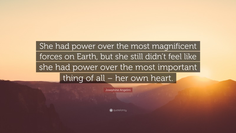 Josephine Angelini Quote: “She had power over the most magnificent forces on Earth, but she still didn’t feel like she had power over the most important thing of all – her own heart.”