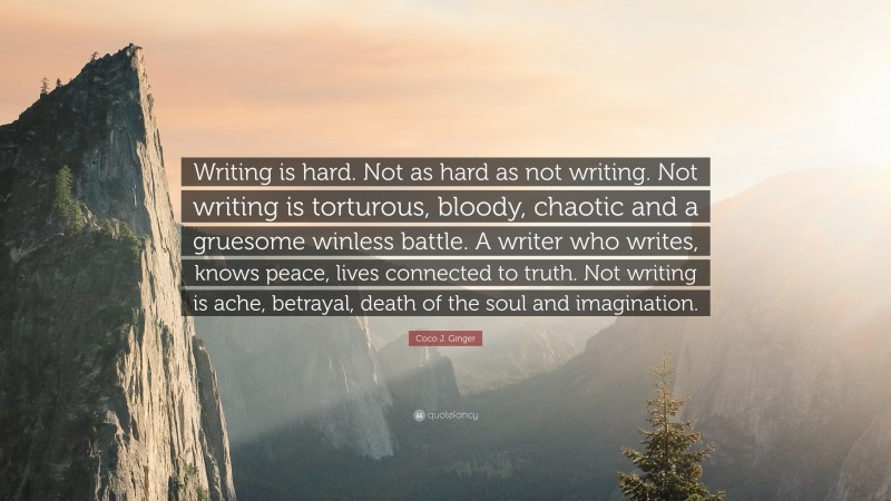 Coco J. Ginger Quote: “Writing is hard. Not as hard as not writing. Not writing is torturous, bloody, chaotic and a gruesome winless battle. A writer who writes, knows peace, lives connected to truth. Not writing is ache, betrayal, death of the soul and imagination.”