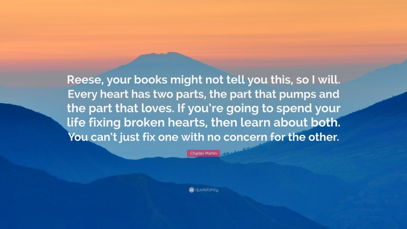 Charles Martin Quote: “Reese, your books might not tell you this, so I will. Every heart has two parts, the part that pumps and the part that loves. If you’re going to spend your life fixing broken hearts, then learn about both. You can’t just fix one with no concern for the other.”