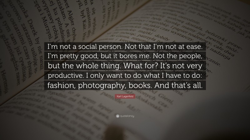 Book Quotes: “I’m not a social person. Not that I’m not at ease. I’m pretty good, but it bores me. Not the people, but the whole thing. What for? It’s not very productive. I only want to do what I have to do: fashion, photography, books. And that’s all.” — Karl Lagerfeld