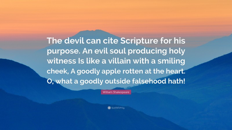 William Shakespeare Quote: “The devil can cite Scripture for his purpose. An evil soul producing holy witness Is like a villain with a smiling cheek, A goodly apple rotten at the heart. O, what a goodly outside falsehood hath!”