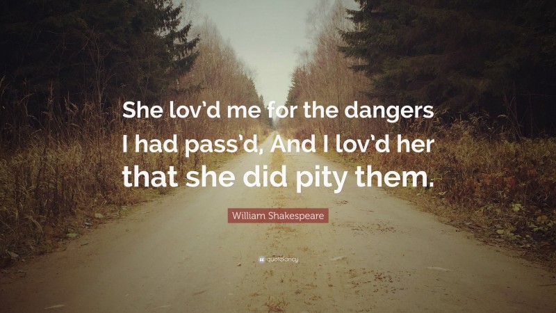 William Shakespeare Quote: “She lov’d me for the dangers I had pass’d, And I lov’d her that she did pity them.”