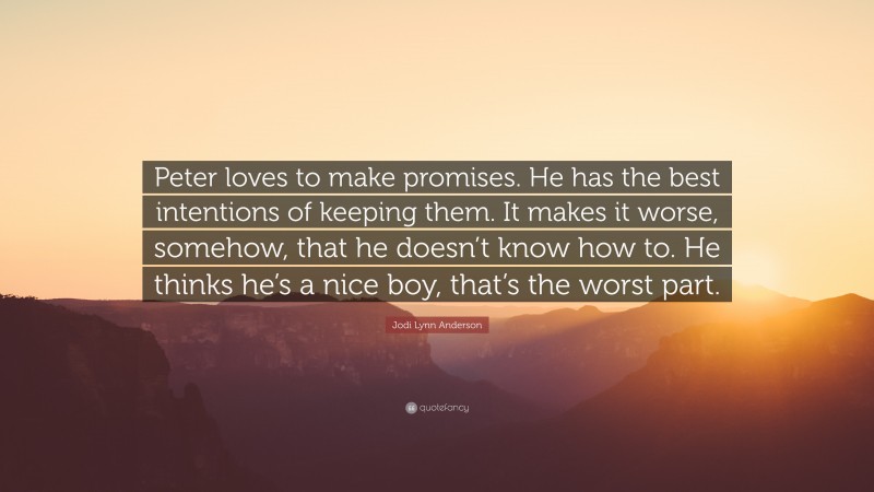 Jodi Lynn Anderson Quote: “Peter loves to make promises. He has the best intentions of keeping them. It makes it worse, somehow, that he doesn’t know how to. He thinks he’s a nice boy, that’s the worst part.”