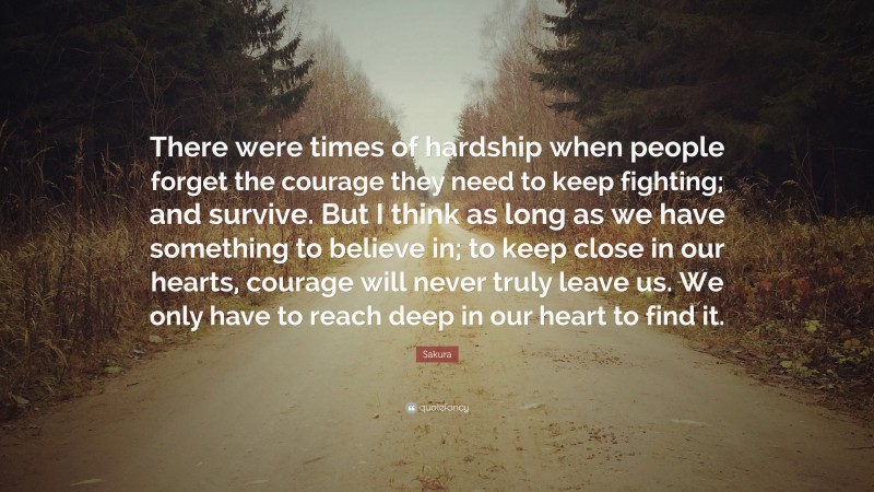 Sakura Quote: “There were times of hardship when people forget the courage they need to keep fighting; and survive. But I think as long as we have something to believe in; to keep close in our hearts, courage will never truly leave us. We only have to reach deep in our heart to find it.”