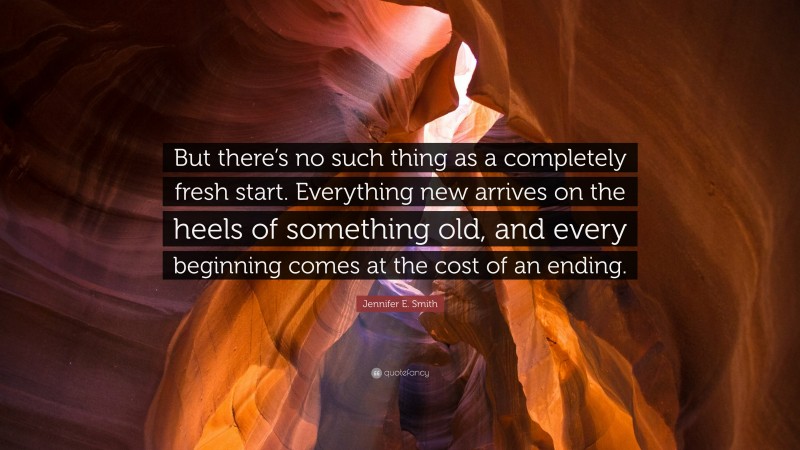Jennifer E. Smith Quote: “But there’s no such thing as a completely fresh start. Everything new arrives on the heels of something old, and every beginning comes at the cost of an ending.”