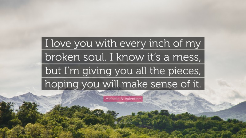 Michelle A. Valentine Quote: “I love you with every inch of my broken soul. I know it’s a mess, but I’m giving you all the pieces, hoping you will make sense of it.”