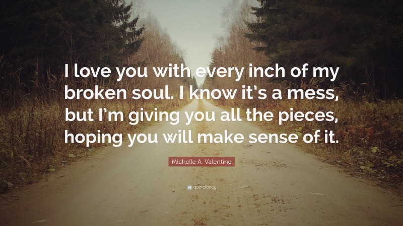 Michelle A. Valentine Quote: “I love you with every inch of my broken soul. I know it’s a mess, but I’m giving you all the pieces, hoping you will make sense of it.”