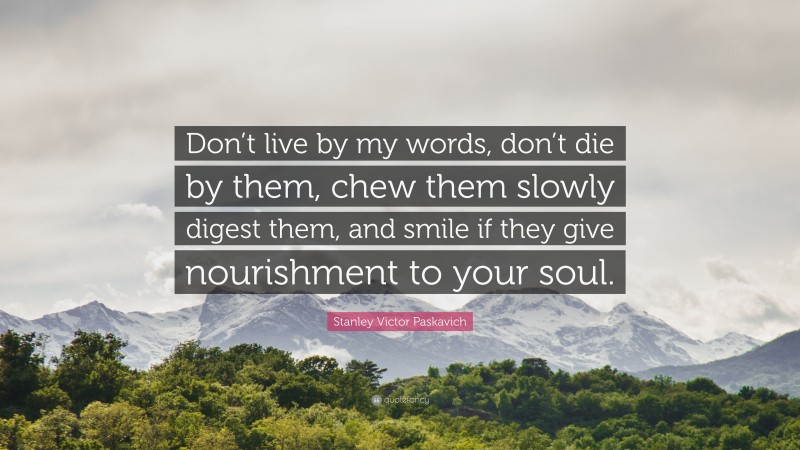 Stanley Victor Paskavich Quote: “Don’t live by my words, don’t die by them, chew them slowly digest them, and smile if they give nourishment to your soul.”