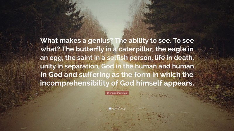 Brennan Manning Quote: “What makes a genius? The ability to see. To see what? The butterfly in a caterpillar, the eagle in an egg, the saint in a selfish person, life in death, unity in separation, God in the human and human in God and suffering as the form in which the incomprehensibility of God himself appears.”