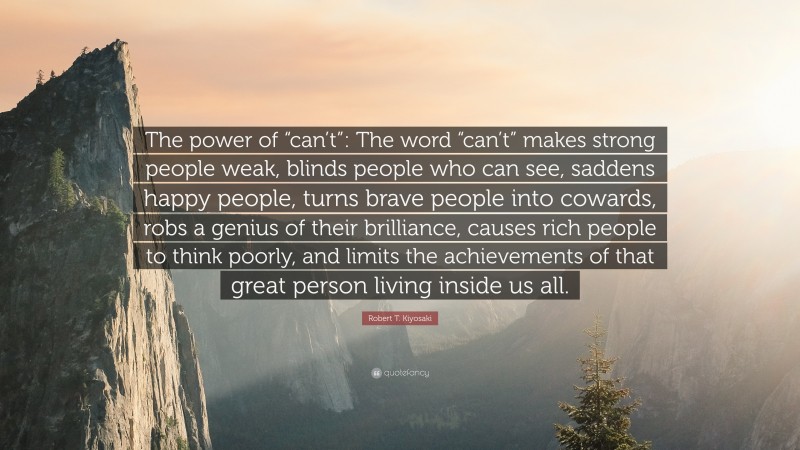 Robert T. Kiyosaki Quote: “The power of “can’t”: The word “can’t” makes strong people weak, blinds people who can see, saddens happy people, turns brave people into cowards, robs a genius of their brilliance, causes rich people to think poorly, and limits the achievements of that great person living inside us all.”