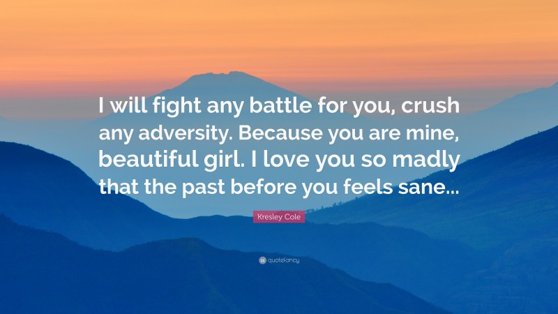 Kresley Cole Quote: “I will fight any battle for you, crush any adversity. Because you are mine, beautiful girl. I love you so madly that the past before you feels sane...”