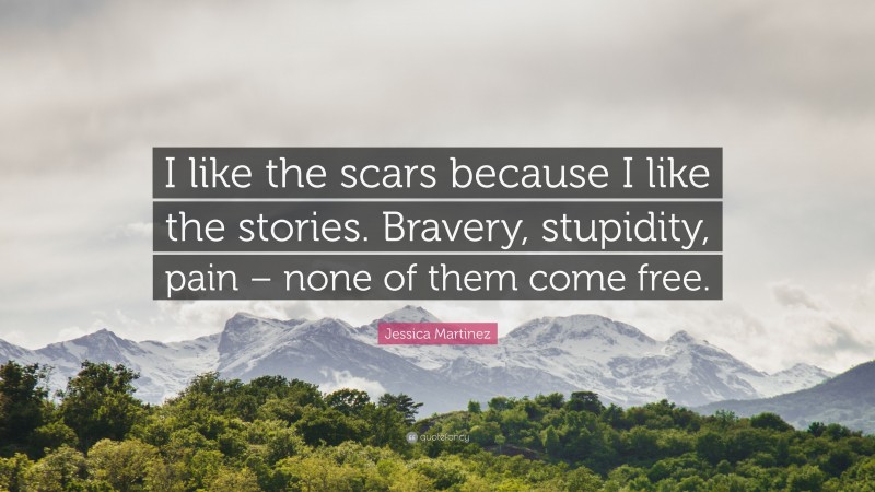 Jessica Martinez Quote: “I like the scars because I like the stories. Bravery, stupidity, pain – none of them come free.”