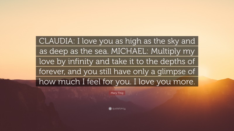 Mary Ting Quote: “CLAUDIA: I love you as high as the sky and as deep as the sea. MICHAEL: Multiply my love by infinity and take it to the depths of forever, and you still have only a glimpse of how much I feel for you. I love you more.”