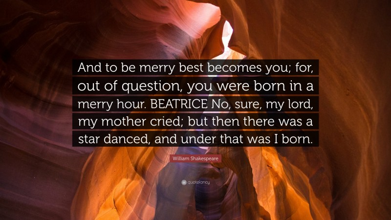 William Shakespeare Quote: “And to be merry best becomes you; for, out of question, you were born in a merry hour. BEATRICE No, sure, my lord, my mother cried; but then there was a star danced, and under that was I born.”